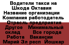 Водители такси на Шкода-Октавия › Название организации ­ Компания-работодатель › Отрасль предприятия ­ Другое › Минимальный оклад ­ 1 - Все города Работа » Вакансии   . Марий Эл респ.,Йошкар-Ола г.